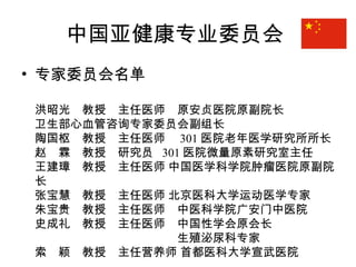 中国亚健康专业委员会
• 专家委员会名单
洪昭光　教授　主任医师　原安贞医院原副院长
卫生部心血管咨询专家委员会副组长
陶国枢　教授　主任医师　 301 医院老年医学研究所所长
赵　霖　教授　研究员 301 医院微量原素研究室主任　
王建璋　教授　主任医师 中国医学科学院肿瘤医院原副院
长
张宝慧　教授　主任医师 北京医科大学运动医学专家
朱宝贵　教授　主任医师　中医科学院广安门中医院
史成礼　教授　主任医师　中国性学会原会长
　　　　　　　　　　　　生殖泌尿科专家
索　颖　教授　主任营养师 首都医科大学宣武医院　　　
 