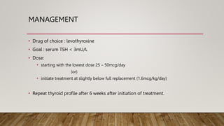 MANAGEMENT
• Drug of choice : levothyroxine
• Goal : serum TSH < 3mU/L
• Dose:
• starting with the lowest dose 25 – 50mcg/day
(or)
• initiate treatment at slightly below full replacement (1.6mcg/kg/day)
• Repeat thyroid profile after 6 weeks after initiation of treatment.
 