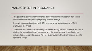 MANAGEMENT IN PREGNANCY
• The goal of levothyroxine treatment is to normalize maternal serum TSH values
within the trimester-specific pregnancy reference range
• In newly diagnosed patients with SCH in pregnancy, a starting dose of 1.20
µg/kg/day is advised
• TSH values should be checked every 4-6 weeks during the first trimester and once
during the second and third trimesters, and the levothyroxine dose should be
adjusted as necessary to reduce TSH to <2.5 mU/l or within the trimester-specific
reference range
 