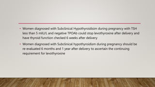• Women diagnosed with Subclinical Hypothyroidisim during pregnancy with TSH
less than 5 mIU/L and negative TPOAb could stop levothyroxine after delivery and
have thyroid function checked 6 weeks after delivery
• Women diagnosed with Subclinical hypothyroidism during pregnancy should be
re-evaluated 6 months and 1 year after delivery to ascertain the continuing
requirement for levothyroxine
 