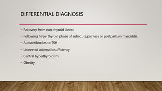 DIFFERENTIAL DIAGNOSIS
• Recovery from non-thyroid illness
• Following hyperthyroid phase of subacute,painless or postpartum thyroiditis.
• Autoantibodies to TSH
• Untreated adrenal insufficiency
• Central hypothyroidism
• Obesity
 