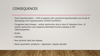 CONSEQUENCES
• Overt hypothyroidism - 5-8% of patients with subclinical hypothyroidism are at risk of
developing overt hypothyroidism (ETA2013,EnM2021)
• Congestive heart disease - cardiac dysfunction due to slow LV relaxation time , LV
systolic dysfunction and impaired endothelial function leading to IHD ,
cadiomyopathies.
• Stroke
• Infertility
• Non alcoholic fatty liver disease
• Neuro-pyschiatric symptoms – depression , bipolar disorder
 