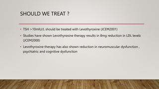 SHOULD WE TREAT ?
• TSH >10mIU/L should be treated with Levothyroxine (JCEM2001)
• Studies have shown Levothyroxine therapy results in 8mg reduction in LDL levels
(JCEM2000)
• Levothyroxine therapy has also shown reduction in neuromuscular dysfunction ,
psychiatric and cognitive dysfunction
 