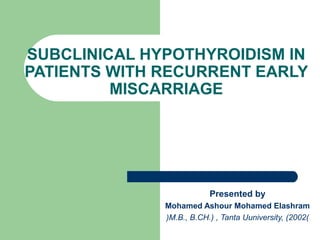 SUBCLINICAL HYPOTHYROIDISM IN
PATIENTS WITH RECURRENT EARLY
MISCARRIAGE
Presented by
Mohamed Ashour Mohamed Elashram
)M.B., B.CH.) , Tanta Uuniversity, )2002)
 