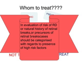 Whom to treat????
NOT TO TREAT TREAT
In evaluation of risk of RD
or natural history of retinal
breaks,or precursors of
retinal breakscases
should be categorised
with regards to presence
of high risk factors
 