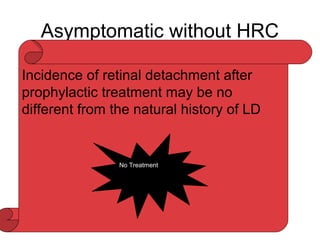 Asymptomatic without HRC
LD:
• 8% of general population
• Present 20-30% RD
• LD rare cause of RD without HRC-
• Retinal breaks associated with LD =64% to 83% of
cases
• Tears along the posterior and lateral margin of LD
• Round atrophic holes-within LD-RD-young phakic
myopic eyes without PVD-1 IN 365 cases
• Prophylactic failure is reported-2.2%Tasman and
jaguers ,2.9%Boniuk etal
Incidence of retinal detachment after
prophylactic treatment may be no
different from the natural history of LD
No Treatment
 