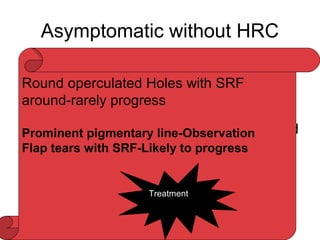 Asymptomatic without HRC
Subclinical RD:
• First introduced by Schepens in 1952
• Jesberg,Okun ,Cibis
• Davis-1DD from the edge of the break and
not more than 2 DD posterior to equator
• Rarely progress to symptomatic RD-if
cause is hole within the LD
Round operculated Holes with SRF
around-rarely progress
Prominent pigmentary line-Observation
Flap tears with SRF-Likely to progress
Treatment
 