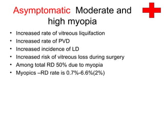 Asymptomatic Moderate and
high myopia
• Increased rate of vitreous liquifaction
• Increased rate of PVD
• Increased incidence of LD
• Increased risk of vitreous loss during surgery
• Among total RD 50% due to myopia
• Myopics –RD rate is 0.7%-6.6%(2%)
 
