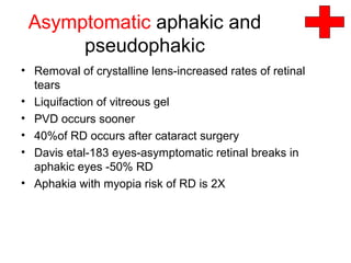Asymptomatic aphakic and
pseudophakic
• Removal of crystalline lens-increased rates of retinal
tears
• Liquifaction of vitreous gel
• PVD occurs sooner
• 40%of RD occurs after cataract surgery
• Davis etal-183 eyes-asymptomatic retinal breaks in
aphakic eyes -50% RD
• Aphakia with myopia risk of RD is 2X
 