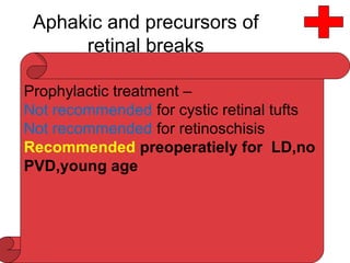 Aphakic and precursors of
retinal breaks
• Incidence of precursors of retinal breaks and in aphakia
is same as in general population
• Prevalence of LD in aphakic detachment decreases with
advancing age
• RD and retinal breaks less likely to be associated with
LD after cataract extraction in comparison with phakic
RD
Prophylactic treatment –
Not recommended for cystic retinal tufts
Not recommended for retinoschisis
Recommended preoperatiely for LD,no
PVD,young age
 
