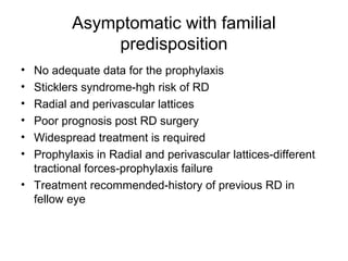 Asymptomatic with familial
predisposition
• No adequate data for the prophylaxis
• Sticklers syndrome-hgh risk of RD
• Radial and perivascular lattices
• Poor prognosis post RD surgery
• Widespread treatment is required
• Prophylaxis in Radial and perivascular lattices-different
tractional forces-prophylaxis failure
• Treatment recommended-history of previous RD in
fellow eye
 