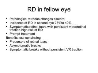 RD in fellow eye
• Pathological vitreous changes bilateral
• Incidence of RD in second eye 25%to 40%
• Symptomatic retinal tears with persistent vitreoretinal
traction-high risk of RD
• Prompt treatment
Benefits less convincing
• Precursors of retinal tears
• Asymptomatic breaks
• Symptomatic breaks without persistent VR traction
 