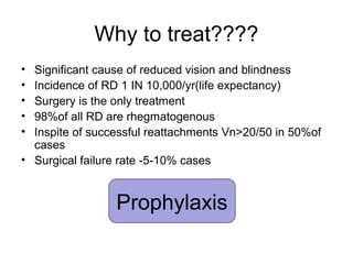 Why to treat????
• Significant cause of reduced vision and blindness
• Incidence of RD 1 IN 10,000/yr(life expectancy)
• Surgery is the only treatment
• 98%of all RD are rhegmatogenous
• Inspite of successful reattachments Vn>20/50 in 50%of
cases
• Surgical failure rate -5-10% cases
Prophylaxis
 