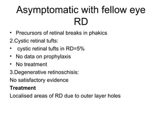 Asymptomatic with fellow eye
RD
• Precursors of retinal breaks in phakics
2.Cystic retinal tufts:
• cystic retinal tufts in RD=5%
• No data on prophylaxis
• No treatment
3.Degenerative retinoschisis:
No satisfactory evidence
Treatment
Localised areas of RD due to outer layer holes
 