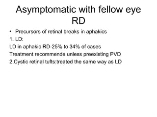 Asymptomatic with fellow eye
RD
• Precursors of retinal breaks in aphakics
1. LD:
LD in aphakic RD-25% to 34% of cases
Treatment recommende unless preexisting PVD
2.Cystic retinal tufts:treated the same way as LD
 