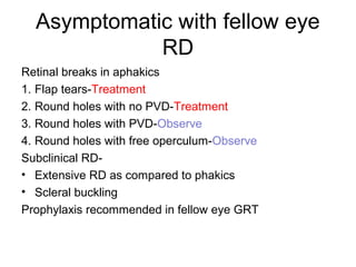 Asymptomatic with fellow eye
RD
Retinal breaks in aphakics
1. Flap tears-Treatment
2. Round holes with no PVD-Treatment
3. Round holes with PVD-Observe
4. Round holes with free operculum-Observe
Subclinical RD-
• Extensive RD as compared to phakics
• Scleral buckling
Prophylaxis recommended in fellow eye GRT
 