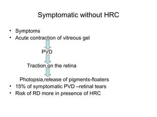 Symptomatic without HRC
• Symptoms
• Acute contraction of vitreous gel
PVD
Traction on the retina
Photopsia,release of pigments-floaters
• 15% of symptomatic PVD –retinal tears
• Risk of RD more in presence of HRC
 