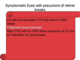 Symptomatic Eyes with precursors of retinal
breaks
LD-with symptomatic PVD-flap tears in 66%
cases
Treatment recommended
After PVD with no HRC-Mere presence of LD not
an indication for prophylaxis
 