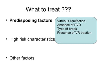 What to treat ???
• Predisposing factors
• High risk characteristics
• Other factors
Vitreous liquifaction
Absence of PVD
Type of break
Presence of VR traction
 