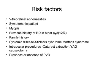 Risk factors
• Vitreoretinal abnormalities
• Symptomatic patient
• Myopia
• Previous history of RD in other eye(12%)
• Family history
• Systemic disease-Sticklers syndrome,Marfans syndrome
• Intraocular procedures -Cataract extraction,YAG
capsulotomy
• Presence or absence of PVD
 