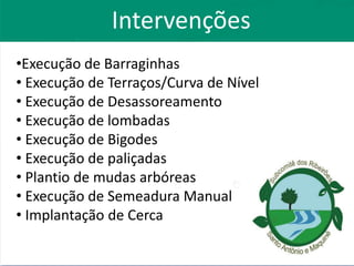 •Execução de Barraginhas
• Execução de Terraços/Curva de Nível
• Execução de Desassoreamento
• Execução de lombadas
• Execução de Bigodes
• Execução de paliçadas
• Plantio de mudas arbóreas
• Execução de Semeadura Manual
• Implantação de Cerca
Intervenções
 