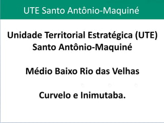 UTE Santo Antônio-Maquiné
Unidade Territorial Estratégica (UTE)
Santo Antônio-Maquiné
Médio Baixo Rio das Velhas
Curvelo e Inimutaba.
 