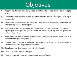 I. Preservação do meio ambiente, aliado à melhoria do padrão de vida da população
local;
II. Comunidade sensibilizada quanto as práticas corretas de uso e manejo do solo, água
e vegetação;
III. Elevação do lençol freático na bacia do Santo Antônio e Maquiné, atenuando os
reflexos dos períodos de estiagens;
IV. Desenvolvimento de trabalho de mobilização social, educação ambiental e
capacitação e inserção de agentes locais no processo participativo de gestão de
bacias hidrográficas;
V. Proteção de Áreas de Preservação Permanente (APPs) de nascentes, matas ciliares e
áreas indicadas para revegetação;
VI. Enriquecimento florestal e recomposição florestal em áreas de solos desnudos e
corredores de faixas fragmentadas nas APPs;
VII. Disciplinamento da drenagem nas estradas vicinais;
VIII. Evitar os conflitos pelo uso da água;
IX. Controle de erosões e do assoreamento de corpos d’ água;
Objetivos
 