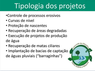 Tipologia dos projetos
•Controle de processos erosivos
• Curvas de nível
• Proteção de nascentes
• Recuperação de áreas degradadas
• Execução de projetos de produção
de água
• Recuperação de matas ciliares
• Implantação de bacias de captação
de águas pluviais (“barraginhas”)
 