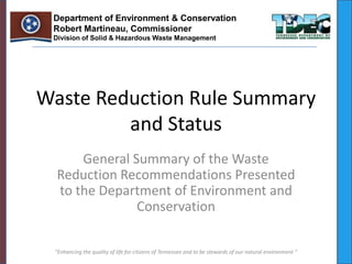 Department of Environment & Conservation
 Robert Martineau, Commissioner
 Division of Solid & Hazardous Waste Management




Waste Reduction Rule Summary
         and Status
      General Summary of the Waste
  Reduction Recommendations Presented
  to the Department of Environment and
               Conservation

 "Enhancing the quality of life for citizens of Tennessee and to be stewards of our natural environment "
 