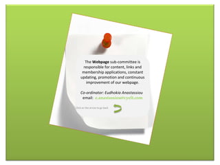 The  W ebpage  sub-committee is responsible for content, links and membership applications, constant updating, promotion and continuous improvement of our webpage . Co-ordinator: Eudhokia Anastassiou email:  [email_address] Click on the arrow to go back 
