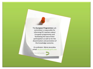 The  European Programmes  sub-committee is responsible for informing EFL teachers about European programmes and facilitating the task of their participation as well as for the dissemination and promotion of the knowledge outcome. Co-ordinator: Maria Iacovidou email:   [email_address] Click on the arrow to go back 