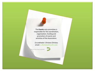The  Events  sub-committee is responsible for the coordination, organization, funding and promotion of events and activities of the Association. Co-ordinator: Christos Christou email :  [email_address] Click on the arrow to go back 
