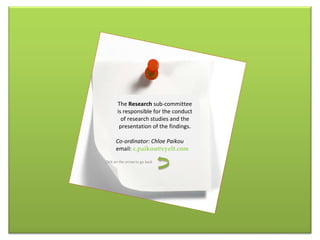 The  Research  sub-committee is responsible for the conduct of research studies and the presentation of the findings. Co-ordinator: Chloe Paikou email:  [email_address] Click on the arrow to go back 