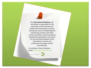 The  International Relations  sub-committee is responsible for the promotion of the interests and profile of the Association in Cyprus and abroad, sees to establishing and maintaining contacts with other similar associations and international educational organizations and caters for the active participation of the Association in events and conferences (European and/or International). Co-ordinator: Elena Paraskeva email :  [email_address] Click on the arrow to go back 