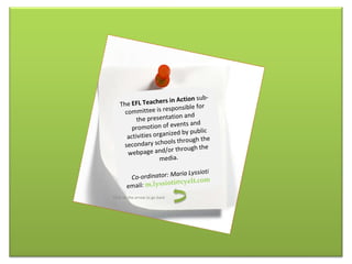 The  EFL  T eachers in  A ction  sub-committee  is  responsible for the presentation and promotion of events and activities organized by public secondary schools through the webpage and/or through the media. Co-ordinator: Maria Lyssioti email :  [email_address] Click on the arrow to go back 
