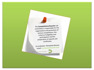 The  Competitions/Awards  sub-committee is responsible for the organization and promotion of various competitions, the criteria of eligibility and participation and the preparation of awards and certificates . Co-ordinator: Panayiota Rousou email:   [email_address] Click on the arrow to go back 