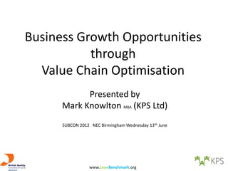 Business Growth Opportunities
           through
  Value Chain Optimisation
            Presented by
      Mark Knowlton MBA (KPS Ltd)
      SUBCON 2012 NEC Birmingham Wednesday 13th June




                 www.LeanBenchmark.org
 