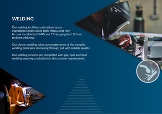 Our welding facilities undertaken by our
experienced team cover both ferrous and non-
ferrous metal in both MIG and TIG ranging from 0.5mm
to 8mm thickness.
 
Our plasma welding robot automates more of the complex
welding processes increasing through put with reliable quality.
 
Our welding services are completed with gas, spot and stud
welding ensuring a solution for all customer requirements.
WELDING
 