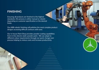 Ensuring all products are finished to the highest
standards, this process is either manual or robotic
depending on customer specification or the desired
finish.
 
Our ABB robotic linishing cell polishes the most complex product
designs accessing difficult contours with ease.
Our in house Paint Shop provides powder coating capabilities
from in-line electro static powder paint. We can adapt to
different colour requirements through our quick change over
process helping to reduce costs and increase productivity.
FINISHING
 