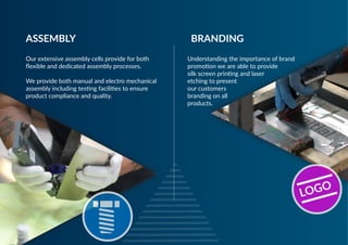 Our extensive assembly cells provide for both
flexible and dedicated assembly processes.
We provide both manual and electro mechanical
assembly including testing facilities to ensure
product compliance and quality.
ASSEMBLY
Understanding the importance of brand
promotion we are able to provide
silk screen printing and laser
etching to present
our customers
branding on all
products.
BRANDING
LOGO
 