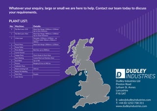 Whatever your enquiry, large or small we are here to help. Contact our team today to discuss
your requirements.
Dudley Industries Ltd
Preston Road
Lytham St. Annes
Lancashire
FY8 5AT
E: sales@dudleyindustries.com
T: +44 (0) 1253 738 311
www.dudleyindustries.com
No: Machine: Details:
2 Flat Bed Laser, CO2 Sheet Size Range: 2500mm x 1250mm
Up to 4mm thickness
1 Flat Bed Laser, Fibre Sheet Size Range: 3000mm x 1500mm
Up to 15mm thickness
1 5 Axis Laser Flat plate: 1250mm x 1250mm – up
to 19mm Solid: 900mm x 900mm x
340mm
2 Punch Press Sheet Size Range: 2000mm x 1250mm
2 Power Roller
7 Press Brakes Bed Size: up to 2000mm
1 Corner Former
1 Haegar Press Clinch Studs & Clinch Nuts
Spot Welding Coated Steel and Stainless Steel
4 Stud Weld Up to M8
7 Presses Ranging 25 ton to 400 ton
1 Hydraulic Press
1 Robot Linishing Cell 250 ton
1 Robot TIG Welding
1 Paint Plant Powder
1 Laser Etcher
PLANT LIST:
A
 