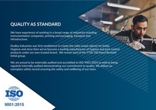 We have experience of working in a broad range of industries including
instrumentation companies, printing and packaging, transport and
infrastructure.
 
Dudley Industries was first established to create the roller towel cabinet for Initial
Hygiene and since then we’ve become a leading manufacturer of hygiene and pest control
products under our own trusted brand. We remain part of the FTSE 100 listed Rentokil
Initial group.
 
We are proud to be externally audited and accredited to ISO 9001:2015 as well as being
regularly internally audited demonstrating our commitment to quality. We deliver an
exemplary safety record ensuring the safety and wellbeing of our team.
QUALITY AS STANDARD
 
