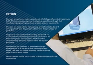 Our team of experienced engineers use the latest Solid Edge software to bring concepts
to life. The team provide design and development capabilities and apply their
manufacturing engineering experience to satisfy customer requirements.
 
Our team can create detailed manufacturing layouts from initial idea or if
drawings already exist they can convert them into designs suitable for
production.
 
We prefer to work collaboratively; working closely with our
customers to ensure their requirements are constantly at the
heart of the project providing a cost effective solution
whilst delivering the quality expected within the required
timescales.
We work with our customers to optimise their designs
to be produced in an efficient manner providing value for
money. The team also provide estimating services to ensure
projects remain within budget.
 
We also operate additive manufacturing facilities to support prototype
requirements.
DESIGN
 