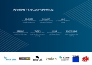 WE OPERATE THE FOLLOWING SOFTWARE:
SOLID EDGE
for design, simulation and
manufacturing profiles
SIGMANEST
enables optimal nesting
and material utilisation
RADAN
for optimised sheet metal
cutting
EDGECAM
for programming our Tool
Room CNC Machines
TRUTOPS
provides optimised press
brake bending and punch
pressing
BOBCAD
for programming our CNC
machining centres
CREATIVE CLOUD
facilitates designs for
screen printing and laser
etching
 
