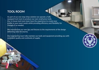 As part of our one-stop-shop solution we operate a fully
equipped tool room to produce our own small press tools.
Our in-house tool room team have the experience to create your
profile to your exact needs whilst providing efficiency and flexibility for
changes if so needed.
 
We manufacture our own jigs and fixtures to the requirements of the design
delivering value for money.
 
Our engineering team fully maintain our tools and equipment providing you with
consistent quality and continuity of supply.
TOOL ROOM
 