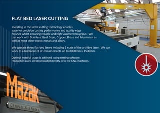 Investing in the latest cutting technology enables
superior precision cutting performance and quality edge
finishes whilst ensuring reliable and high volume throughput. We
can work with Stainless Steel, Steel, Copper, Brass and Aluminium as
well as most other exotic metals and alloys.
We operate three flat-bed lasers including 1 state of the art fibre laser. We can
work to a tolerance of 0.1mm on sheets up to 3000mm x 1500mm.
Optimal material usage is achieved using nesting software.
Production plans are downloaded directly in to the CNC machines.
FLAT BED LASER CUTTING
 