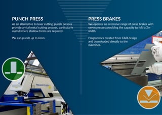 PUNCH PRESS
We operate an extensive range of press brakes with
seven presses providing the capacity to fold a 2m
width.
Programmes created from CAD design
and downloaded directly to the
machines.
PRESS BRAKES
As an alternative to laser cutting, punch presses
provide a vital metal cutting process, particularly
useful where shallow forms are required.
We can punch up to 6mm.
 