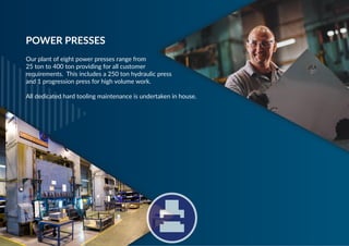 Our plant of eight power presses range from
25 ton to 400 ton providing for all customer
requirements. This includes a 250 ton hydraulic press
and 1 progression press for high volume work.
All dedicated hard tooling maintenance is undertaken in house.
POWER PRESSES
 