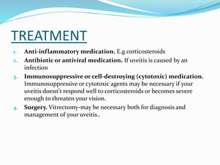 TREATMENT
1. Anti-inflammatory medication. E.g corticosteroids
2. Antibiotic or antiviral medication. If uveitis is caused by an
infection
3. Immunosuppressive or cell-destroying (cytotoxic) medication.
Immunosuppressive or cytotoxic agents may be necessary if your
uveitis doesn't respond well to corticosteroids or becomes severe
enough to threaten your vision.
4. Surgery. Vitrectomy-may be necessary both for diagnosis and
management of your uveitis..
 