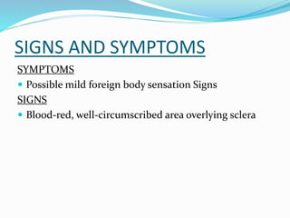 SIGNS AND SYMPTOMS
SYMPTOMS
 Possible mild foreign body sensation Signs
SIGNS
 Blood-red, well-circumscribed area overlying sclera
 